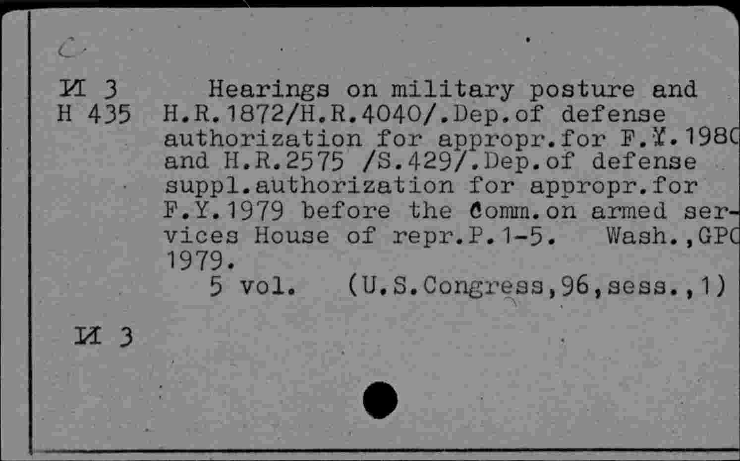 ﻿M 3 H 435
Hearings on military posture and H.R.1872/H.R.4O4O/.Dep.of defense authorization for appropr.for F.Y.198' and H.R.2575 /3.429/.Dep.of defense suppl.authorization for appropr.for F.Y.1979 before the Comm.on armed services House of repr.P.1-5. Wash. ,GP' 1979.
5 vol. (U.3.Congress,96,sess.,1)
M 3